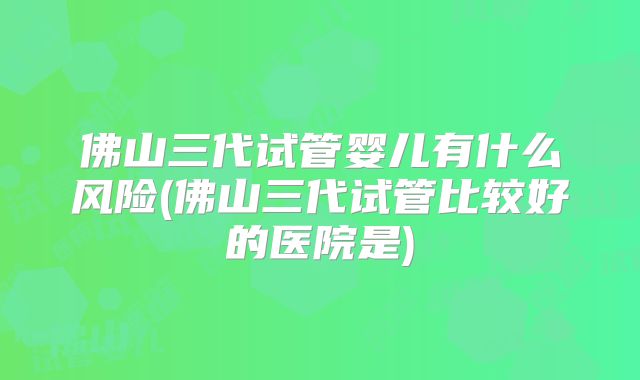 佛山三代试管婴儿有什么风险(佛山三代试管比较好的医院是)