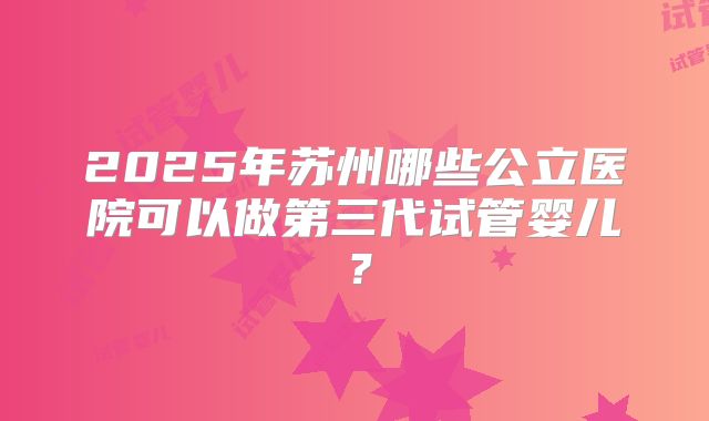 2025年苏州哪些公立医院可以做第三代试管婴儿？