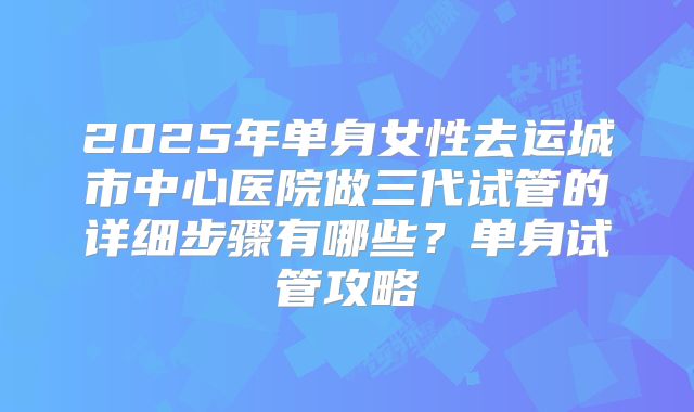 2025年单身女性去运城市中心医院做三代试管的详细步骤有哪些？单身试管攻略