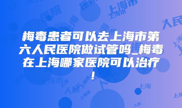梅毒患者可以去上海市第六人民医院做试管吗_梅毒在上海哪家医院可以治疗！