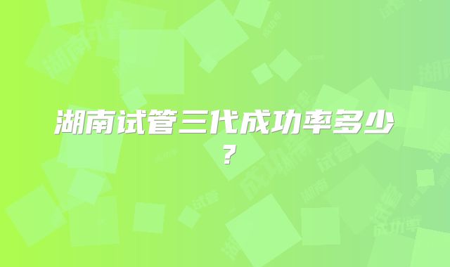 湖南试管三代成功率多少？