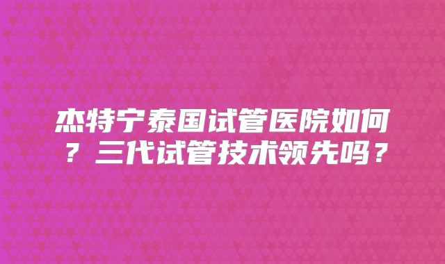 杰特宁泰国试管医院如何？三代试管技术领先吗？