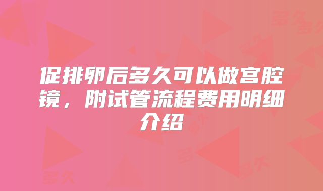促排卵后多久可以做宫腔镜，附试管流程费用明细介绍