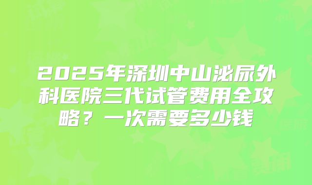 2025年深圳中山泌尿外科医院三代试管费用全攻略？一次需要多少钱