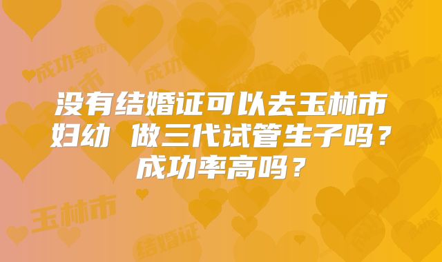 没有结婚证可以去玉林市妇幼 做三代试管生子吗？成功率高吗？