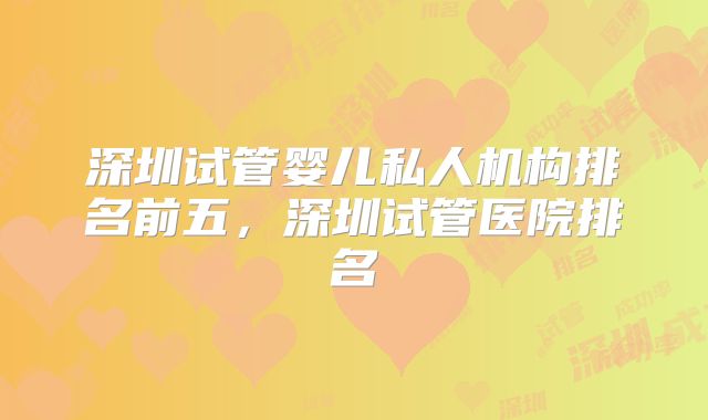 深圳试管婴儿私人机构排名前五，深圳试管医院排名