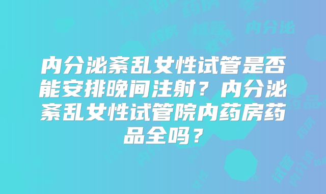 内分泌紊乱女性试管是否能安排晚间注射？内分泌紊乱女性试管院内药房药品全吗？