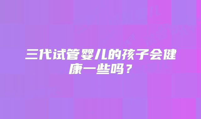 三代试管婴儿的孩子会健康一些吗？