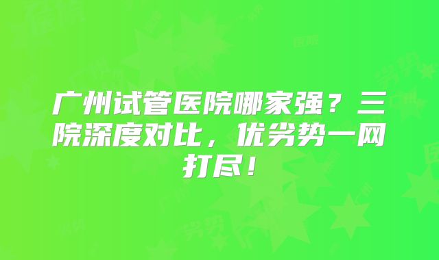 广州试管医院哪家强?三院深度对比,优劣势一网打尽!