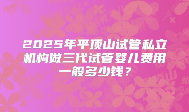 2025年平顶山试管私立机构做三代试管婴儿费用一般多少钱？