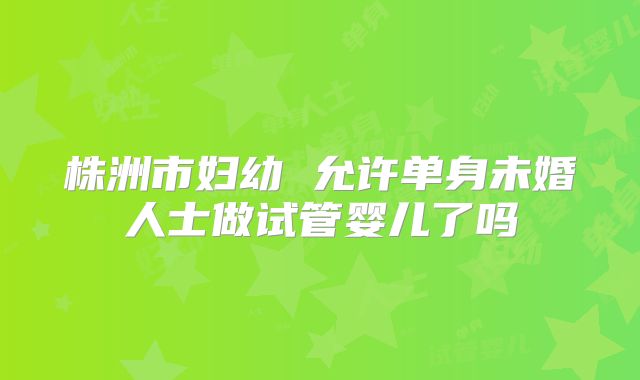 株洲市妇幼 允许单身未婚人士做试管婴儿了吗
