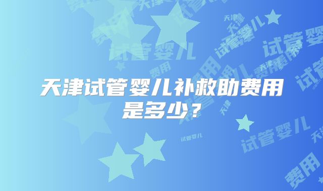 天津试管婴儿补救助费用是多少？