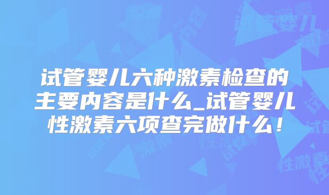 试管婴儿六种激素检查的主要内容是什么_试管婴儿性激素六项查完做什么！