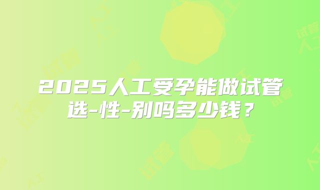 2025人工受孕能做试管选-性-别吗多少钱？