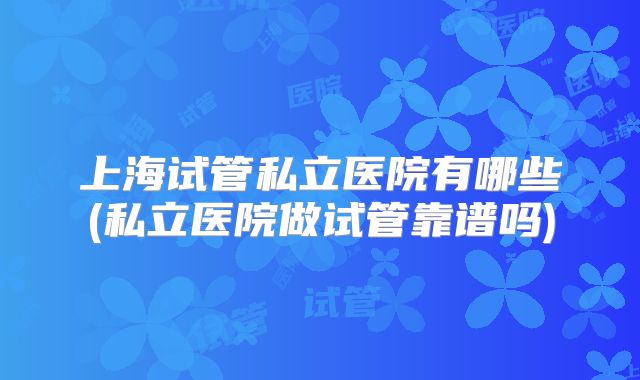 上海试管私立医院有哪些(私立医院做试管靠谱吗)