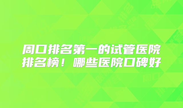 周口排名第一的试管医院排名榜!哪些医院口碑好