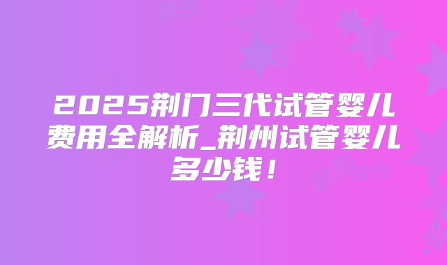 2025荆门三代试管婴儿费用全解析_荆州试管婴儿多少钱！