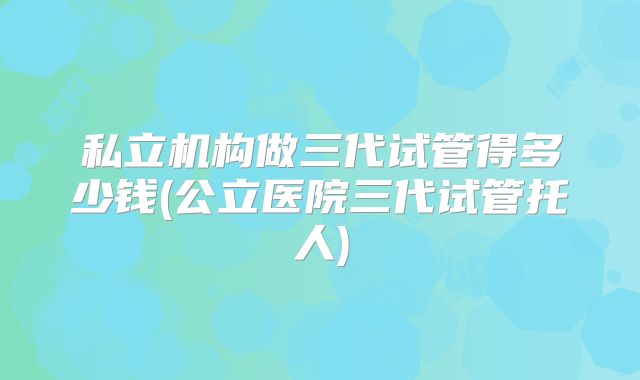 私立机构做三代试管得多少钱(公立医院三代试管托人)