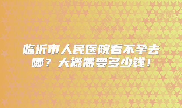 临沂市人民医院看不孕去哪？大概需要多少钱！