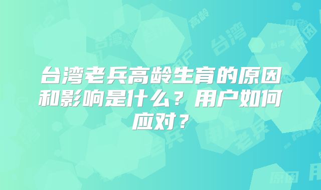 台湾老兵高龄生育的原因和影响是什么？用户如何应对？