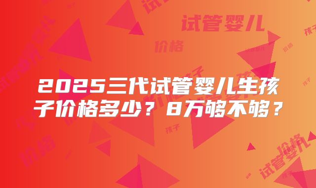 2025三代试管婴儿生孩子价格多少?8万够不够?