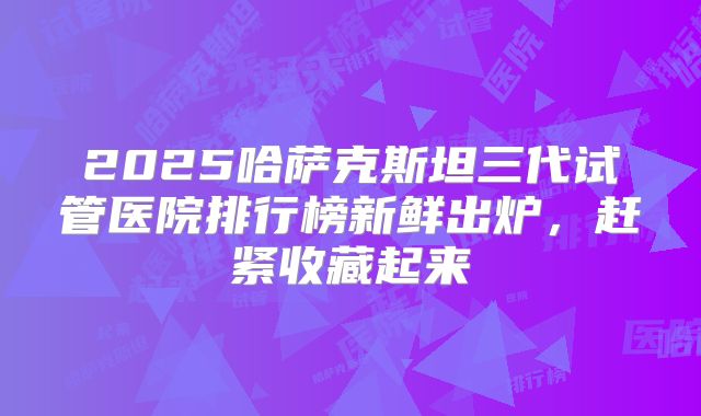 2025哈萨克斯坦三代试管医院排行榜新鲜出炉，赶紧收藏起来