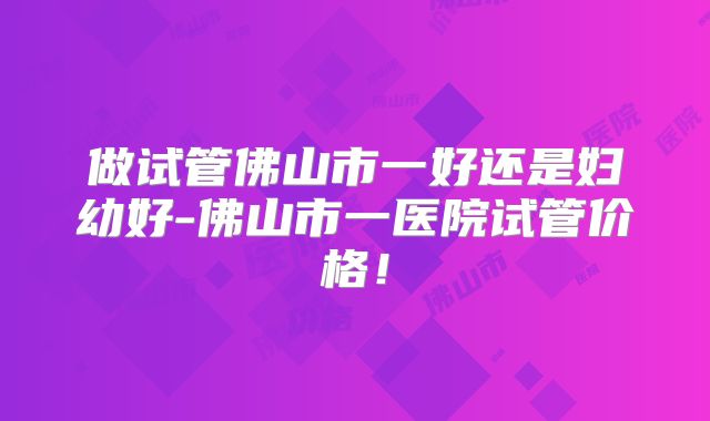 做试管佛山市一好还是妇幼好-佛山市一医院试管价格！
