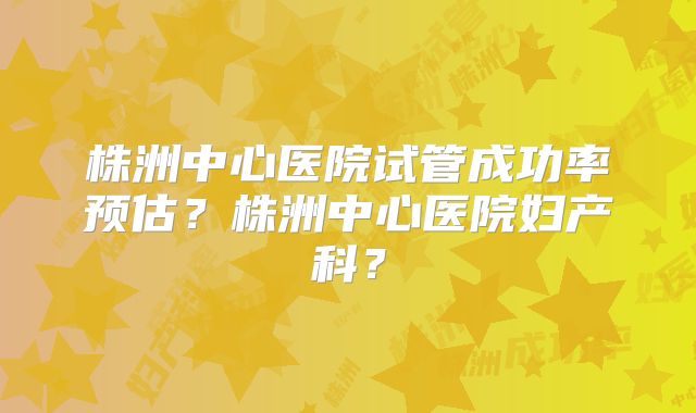 株洲中心医院试管成功率预估?株洲中心医院妇产科?