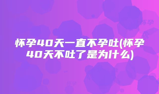 怀孕40天一直不孕吐(怀孕40天不吐了是为什么)