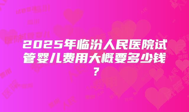 2025年临汾人民医院试管婴儿费用大概要多少钱？