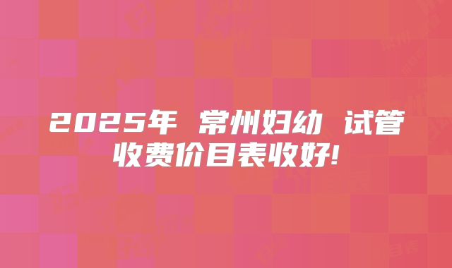 2025年 常州妇幼 试管收费价目表收好!