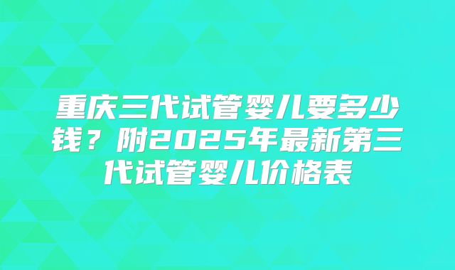 重庆三代试管婴儿要多少钱？附2025年最新第三代试管婴儿价格表