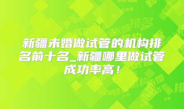 新疆未婚做试管的机构排名前十名_新疆哪里做试管成功率高！