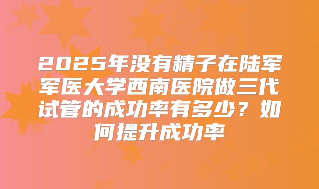 2025年没有精子在陆军军医大学西南医院做三代试管的成功率有多少？如何提升成功率