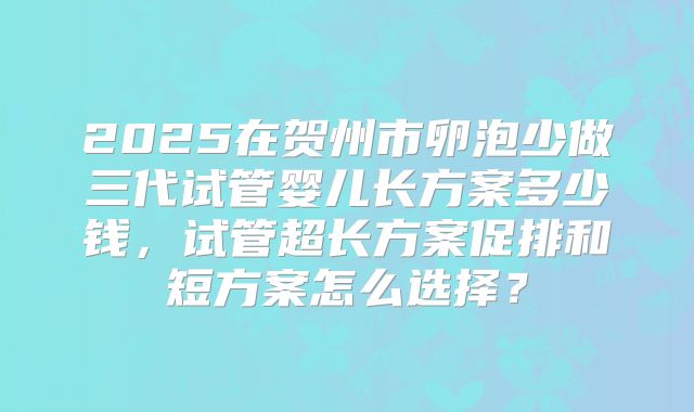 2025在贺州市卵泡少做三代试管婴儿长方案多少钱，试管超长方案促排和短方案怎么选择？