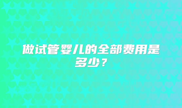 做试管婴儿的全部费用是多少？