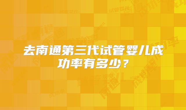 去南通第三代试管婴儿成功率有多少？