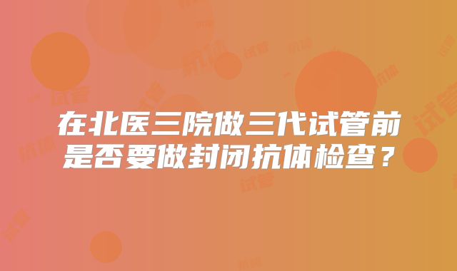 在北医三院做三代试管前是否要做封闭抗体检查？