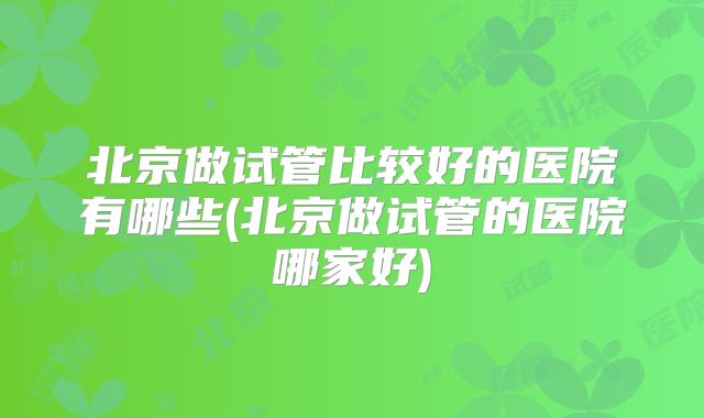 北京做试管比较好的医院有哪些(北京做试管的医院哪家好)