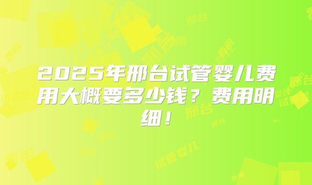 2025年邢台试管婴儿费用大概要多少钱？费用明细！