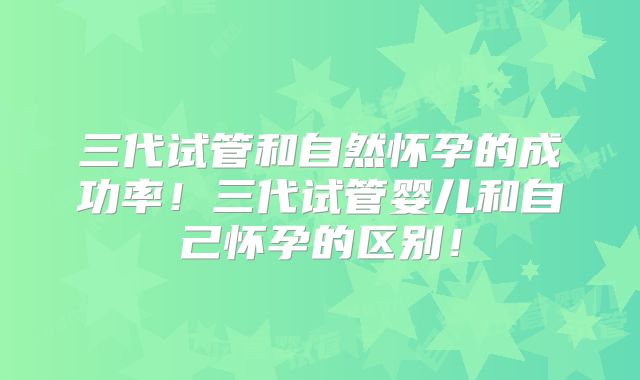 三代试管和自然怀孕的成功率!三代试管婴儿和自己怀孕的区别!