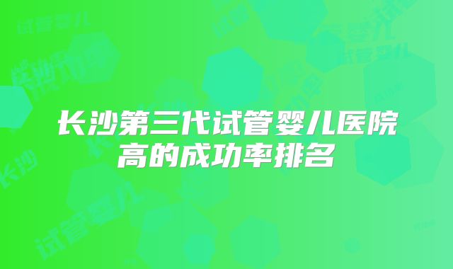 长沙第三代试管婴儿医院高的成功率排名