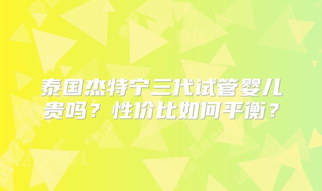 泰国杰特宁三代试管婴儿贵吗？性价比如何平衡？