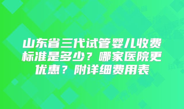 山东省三代试管婴儿收费标准是多少？哪家医院更优惠？附详细费用表