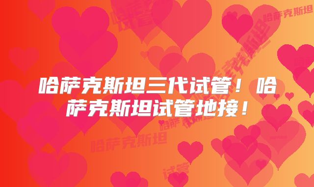 哈萨克斯坦三代试管！哈萨克斯坦试管地接！