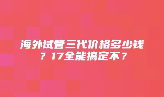 海外试管三代价格多少钱?17全能搞定不?