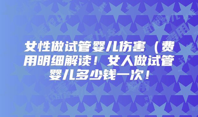 女性做试管婴儿伤害(费用明细解读!女人做试管婴儿多少钱一次!