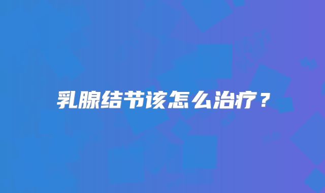 乳腺结节该怎么治疗？