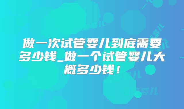 做一次试管婴儿到底需要多少钱_做一个试管婴儿大概多少钱!