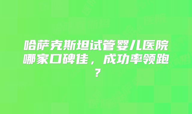哈萨克斯坦试管婴儿医院哪家口碑佳，成功率领跑？